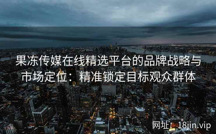 果冻传媒在线精选平台的品牌战略与市场定位:精准锁定目标观众群体 果冻传媒在线精选平台的品牌战略与市场定位:精准锁定目标观众群体