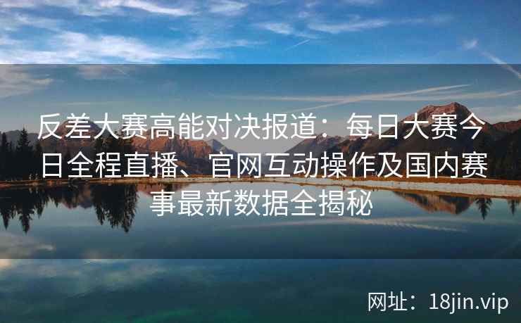 反差大赛高能对决报道：每日大赛今日全程直播、官网互动操作及国内赛事最新数据全揭秘