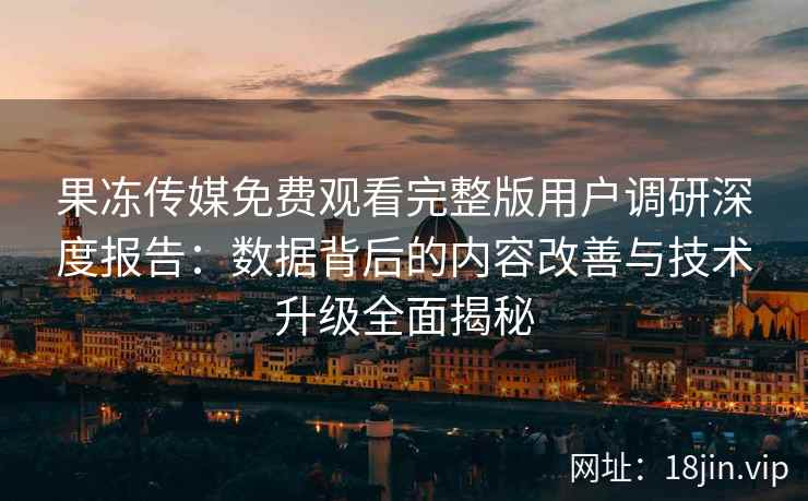 果冻传媒免费观看完整版用户调研深度报告：数据背后的内容改善与技术升级全面揭秘