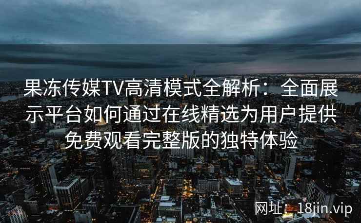 果冻传媒TV高清模式全解析：全面展示平台如何通过在线精选为用户提供免费观看完整版的独特体验