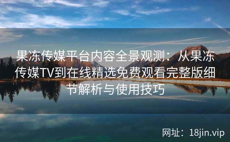 果冻传媒平台内容全景观测：从果冻传媒TV到在线精选免费观看完整版细节解析与使用技巧