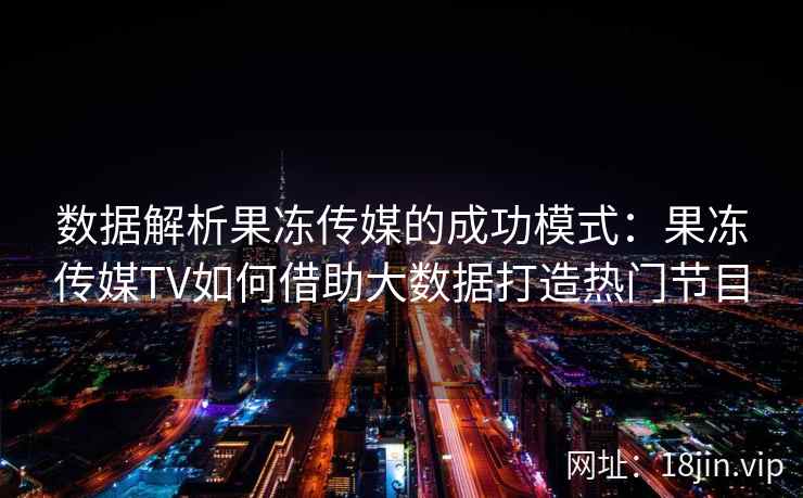 数据解析果冻传媒的成功模式：果冻传媒TV如何借助大数据打造热门节目