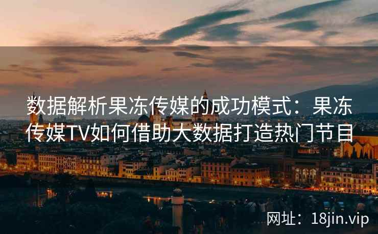 数据解析果冻传媒的成功模式：果冻传媒TV如何借助大数据打造热门节目