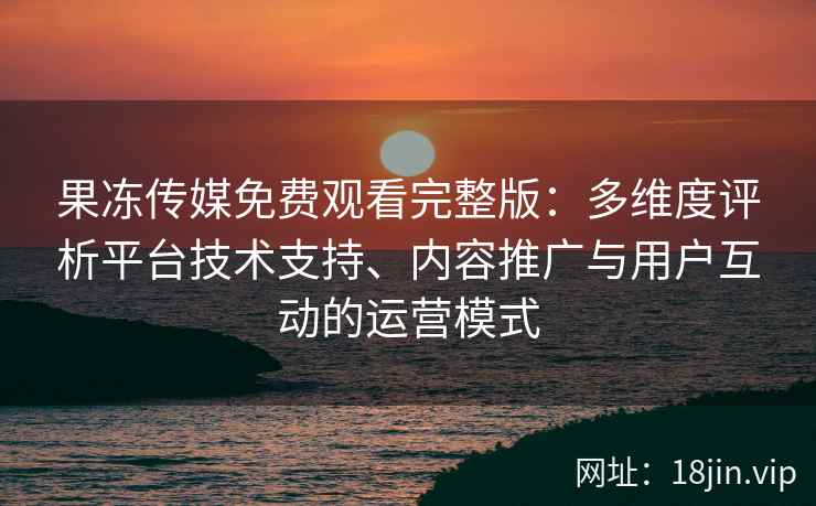 果冻传媒免费观看完整版：多维度评析平台技术支持、内容推广与用户互动的运营模式