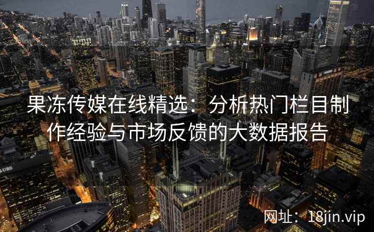 果冻传媒在线精选:分析热门栏目制作经验与市场反馈的大数据报告 果冻传媒在线精选:分析热门栏目制作经验与市场反馈的大数据报告