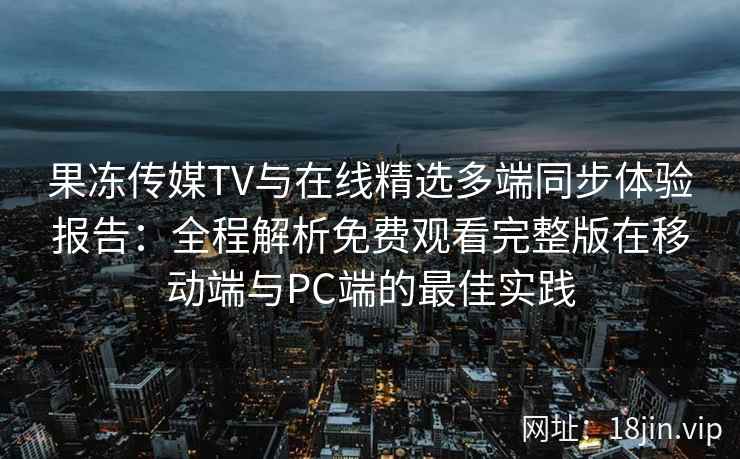 果冻传媒TV与在线精选多端同步体验报告：全程解析免费观看完整版在移动端与PC端的最佳实践