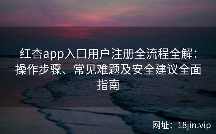 红杏app入口用户注册全流程全解：操作步骤、常见难题及安全建议全面指南