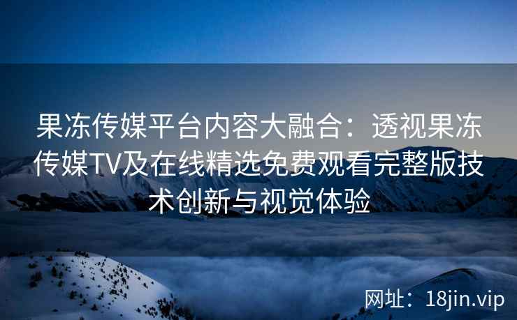 果冻传媒平台内容大融合：透视果冻传媒TV及在线精选免费观看完整版技术创新与视觉体验