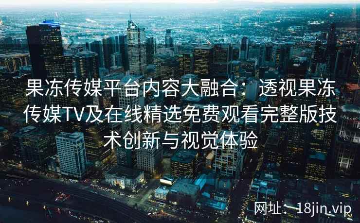 果冻传媒平台内容大融合：透视果冻传媒TV及在线精选免费观看完整版技术创新与视觉体验