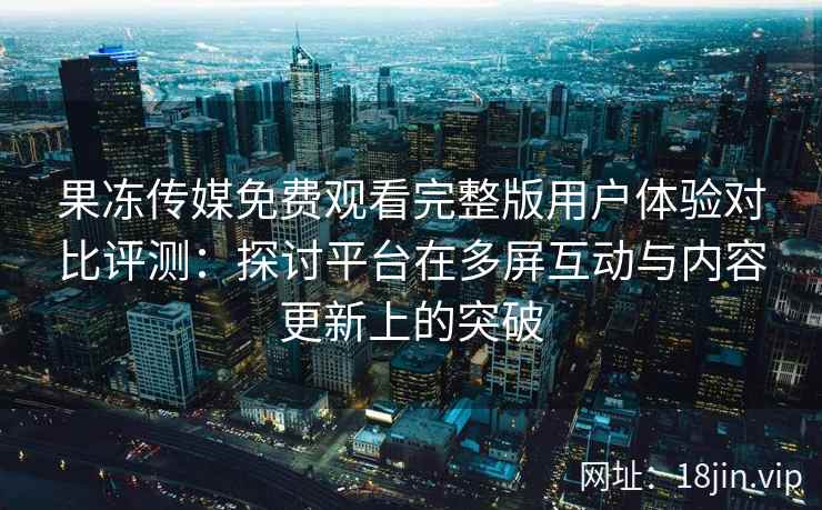 果冻传媒免费观看完整版用户体验对比评测：探讨平台在多屏互动与内容更新上的突破
