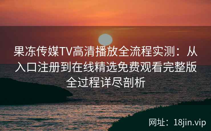 果冻传媒TV高清播放全流程实测：从入口注册到在线精选免费观看完整版全过程详尽剖析