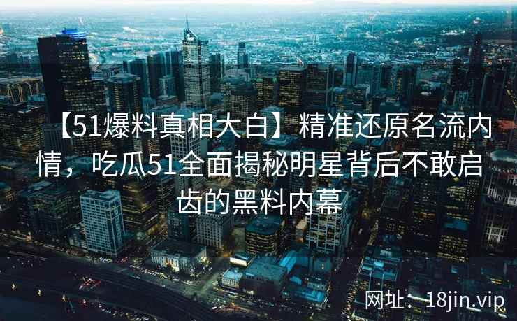 【51爆料真相大白】精准还原名流内情，吃瓜51全面揭秘明星背后不敢启齿的黑料内幕