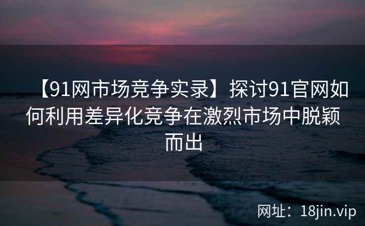 【91网市场竞争实录】探讨91官网如何利用差异化竞争在激烈市场中脱颖而出