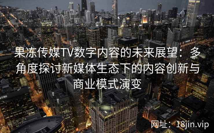果冻传媒TV数字内容的未来展望：多角度探讨新媒体生态下的内容创新与商业模式演变