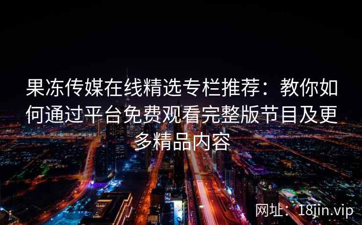 果冻传媒在线精选专栏推荐：教你如何通过平台免费观看完整版节目及更多精品内容