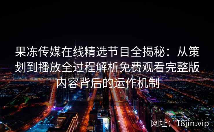 果冻传媒在线精选节目全揭秘：从策划到播放全过程解析免费观看完整版内容背后的运作机制