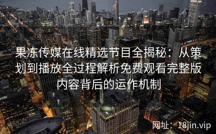 果冻传媒在线精选节目全揭秘：从策划到播放全过程解析免费观看完整版内容背后的运作机制