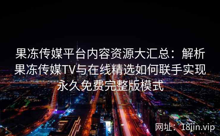 果冻传媒平台内容资源大汇总：解析果冻传媒TV与在线精选如何联手实现永久免费完整版模式
