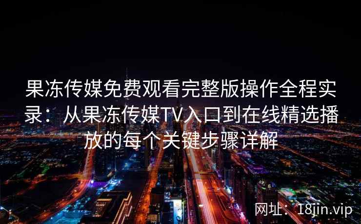 果冻传媒免费观看完整版操作全程实录：从果冻传媒TV入口到在线精选播放的每个关键步骤详解