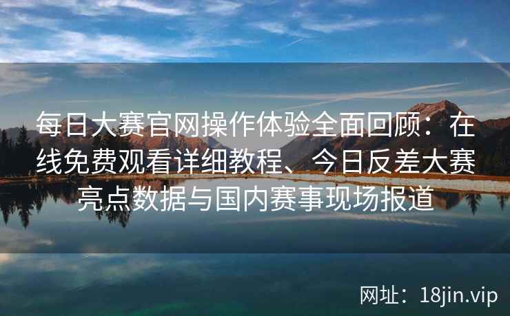 每日大赛官网操作体验全面回顾：在线免费观看详细教程、今日反差大赛亮点数据与国内赛事现场报道