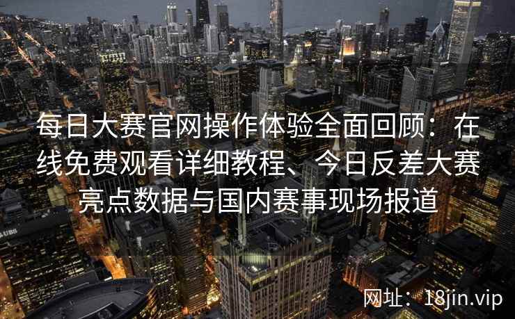 每日大赛官网操作体验全面回顾：在线免费观看详细教程、今日反差大赛亮点数据与国内赛事现场报道