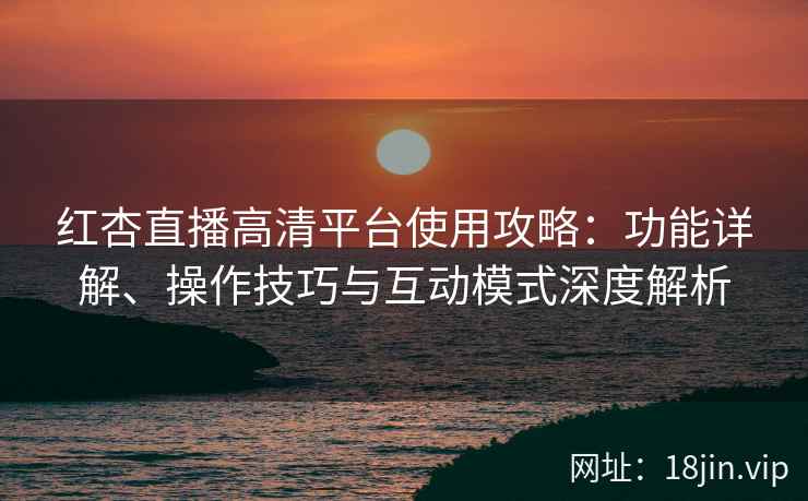 红杏直播高清平台使用攻略：功能详解、操作技巧与互动模式深度解析