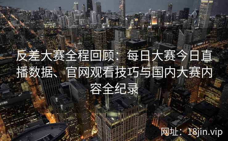 反差大赛全程回顾：每日大赛今日直播数据、官网观看技巧与国内大赛内容全纪录