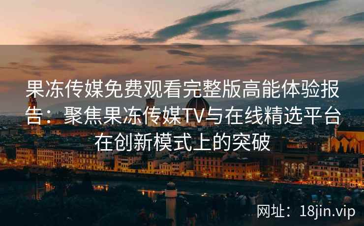 果冻传媒免费观看完整版高能体验报告：聚焦果冻传媒TV与在线精选平台在创新模式上的突破