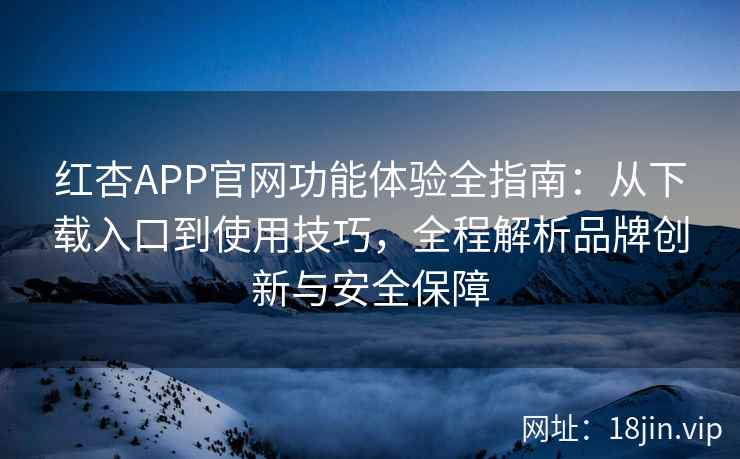 红杏APP官网功能体验全指南：从下载入口到使用技巧，全程解析品牌创新与安全保障