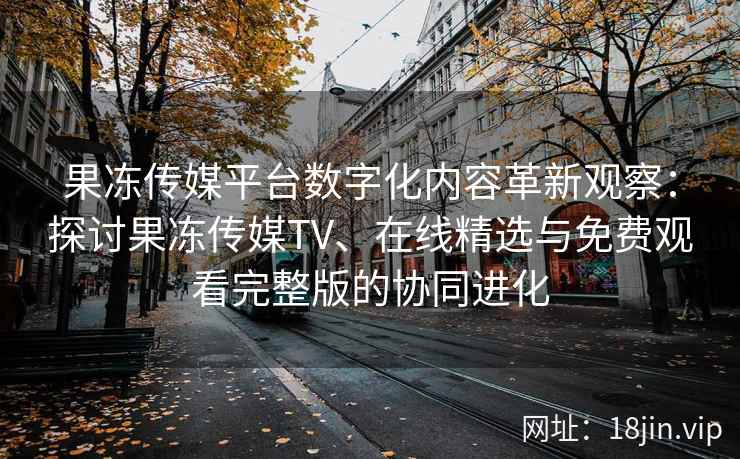 果冻传媒平台数字化内容革新观察：探讨果冻传媒TV、在线精选与免费观看完整版的协同进化