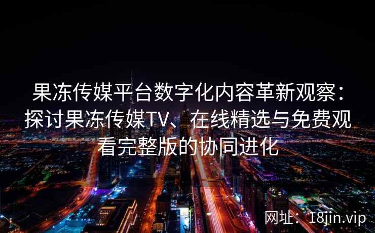 果冻传媒平台数字化内容革新观察:探讨果冻传媒TV、在线精选与免费观看完整版的协同进化 果冻传媒平台数字化内容革新观察:探讨果冻传媒TV、在线精选与免费观看完整版的协同进化