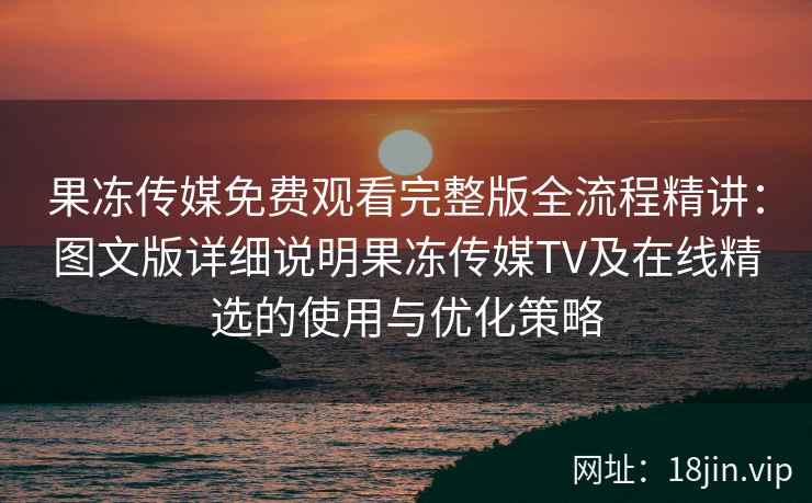 果冻传媒免费观看完整版全流程精讲：图文版详细说明果冻传媒TV及在线精选的使用与优化策略