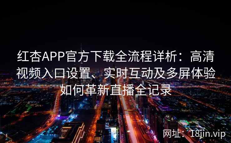 红杏APP官方下载全流程详析：高清视频入口设置、实时互动及多屏体验如何革新直播全记录