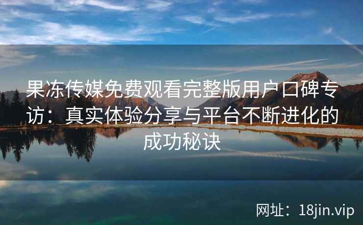 果冻传媒免费观看完整版用户口碑专访:真实体验分享与平台不断进化的成功秘诀 果冻传媒免费观看完整版用户口碑专访:真实体验分享与平台不断进化的成功秘诀
