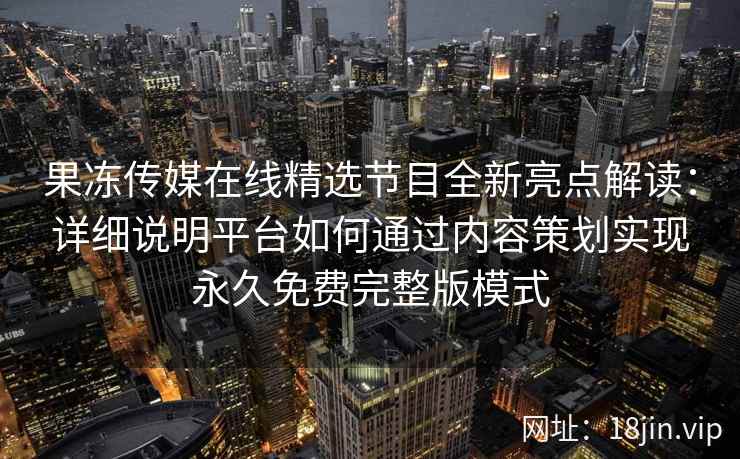 果冻传媒在线精选节目全新亮点解读：详细说明平台如何通过内容策划实现永久免费完整版模式