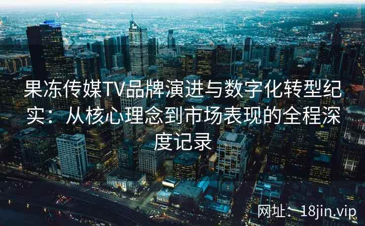 果冻传媒TV品牌演进与数字化转型纪实：从核心理念到市场表现的全程深度记录