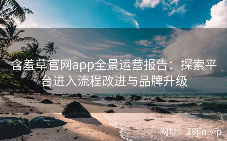 含羞草官网app全景运营报告：探索平台进入流程改进与品牌升级