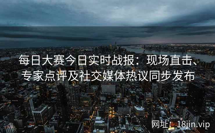 每日大赛今日实时战报：现场直击、专家点评及社交媒体热议同步发布