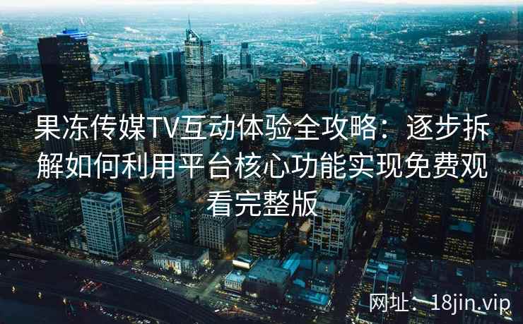 果冻传媒TV互动体验全攻略：逐步拆解如何利用平台核心功能实现免费观看完整版