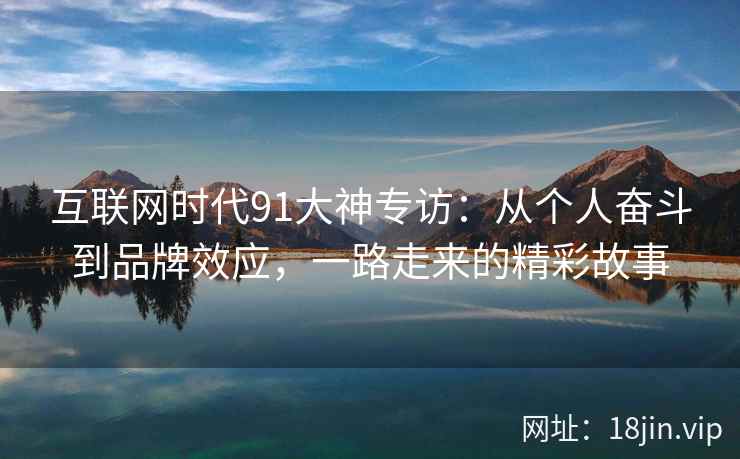 互联网时代91大神专访：从个人奋斗到品牌效应，一路走来的精彩故事