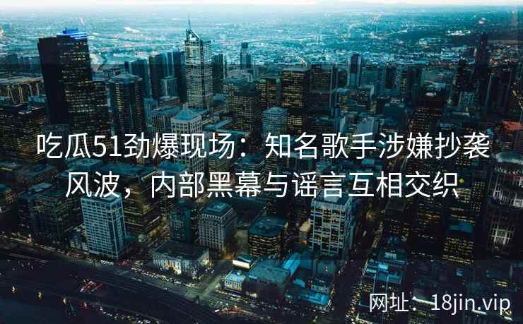 吃瓜51劲爆现场：知名歌手涉嫌抄袭风波，内部黑幕与谣言互相交织