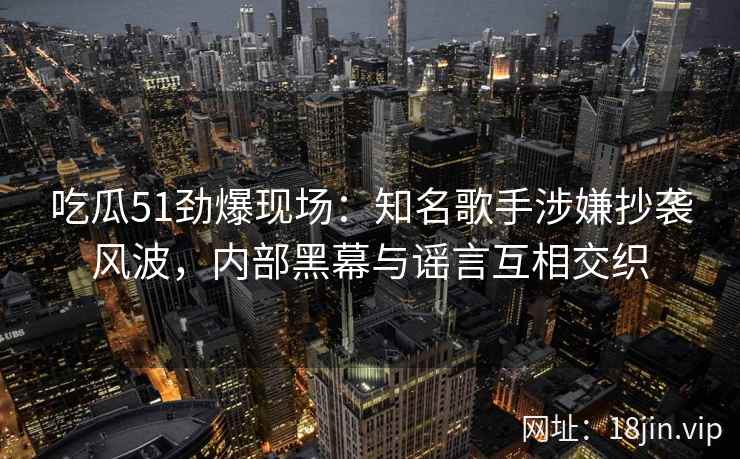 吃瓜51劲爆现场：知名歌手涉嫌抄袭风波，内部黑幕与谣言互相交织