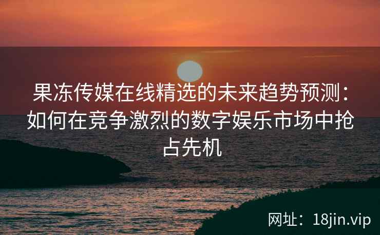 果冻传媒在线精选的未来趋势预测：如何在竞争激烈的数字娱乐市场中抢占先机