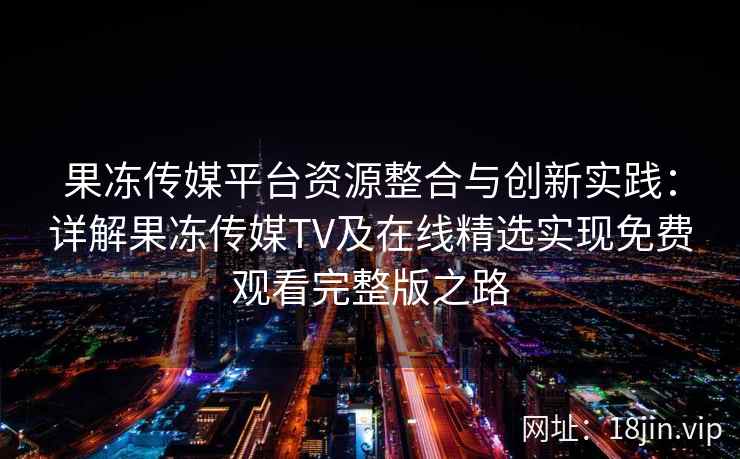 果冻传媒平台资源整合与创新实践：详解果冻传媒TV及在线精选实现免费观看完整版之路