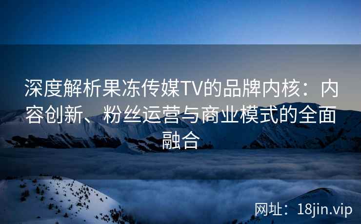 深度解析果冻传媒TV的品牌内核：内容创新、粉丝运营与商业模式的全面融合