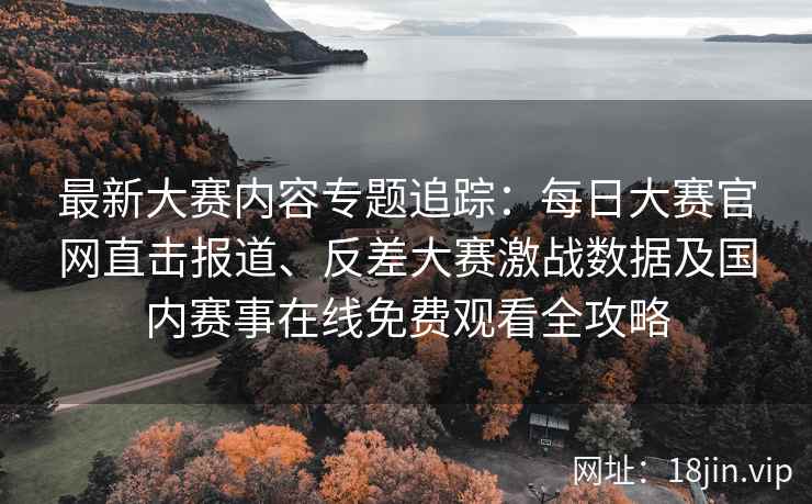 最新大赛内容专题追踪：每日大赛官网直击报道、反差大赛激战数据及国内赛事在线免费观看全攻略