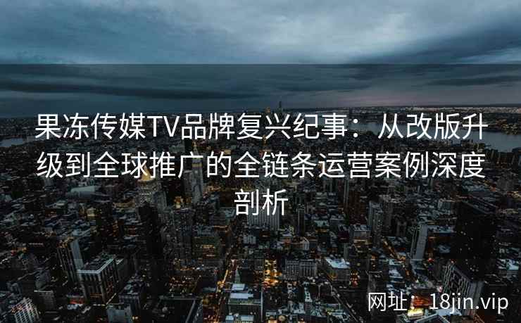 果冻传媒TV品牌复兴纪事：从改版升级到全球推广的全链条运营案例深度剖析