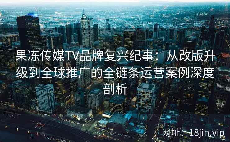 果冻传媒TV品牌复兴纪事：从改版升级到全球推广的全链条运营案例深度剖析