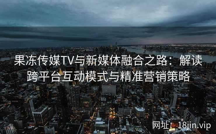 果冻传媒TV与新媒体融合之路：解读跨平台互动模式与精准营销策略