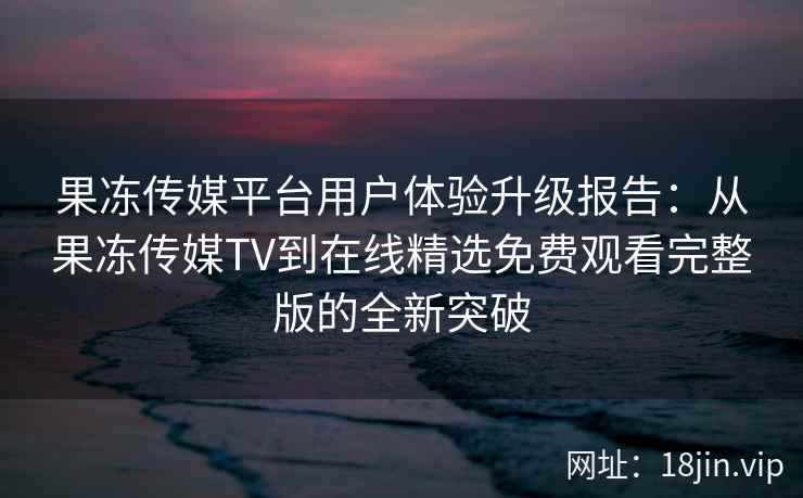 果冻传媒平台用户体验升级报告：从果冻传媒TV到在线精选免费观看完整版的全新突破